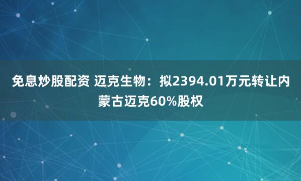 免息炒股配资 迈克生物：拟2394.01万元转让内蒙古迈克60%股权