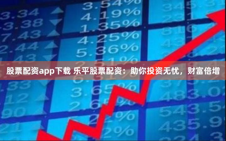 股票配资app下载 乐平股票配资：助你投资无忧，财富倍增