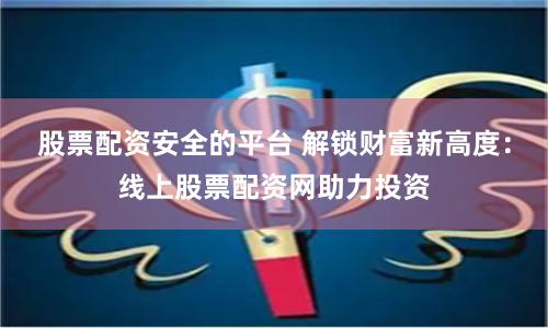 股票配资安全的平台 解锁财富新高度：线上股票配资网助力投资