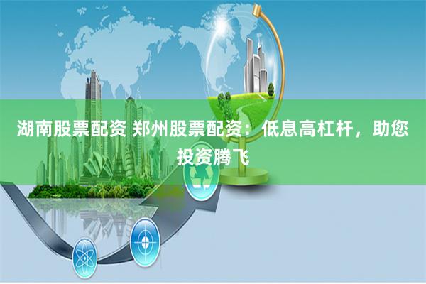 湖南股票配资 郑州股票配资：低息高杠杆，助您投资腾飞
