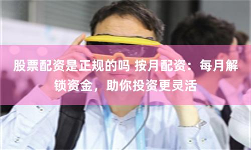 股票配资是正规的吗 按月配资：每月解锁资金，助你投资更灵活