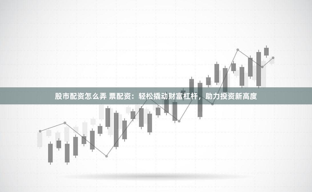 股市配资怎么弄 票配资：轻松撬动财富杠杆，助力投资新高度