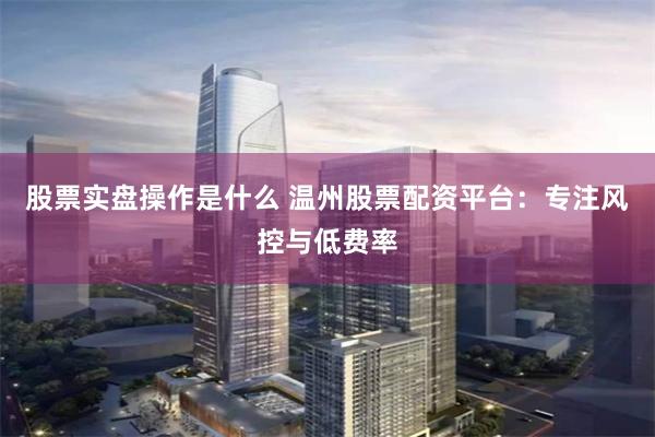 股票实盘操作是什么 温州股票配资平台：专注风控与低费率