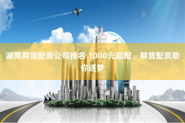 湖南期货配资公司排名 1000元起配，期货配资助你逐梦