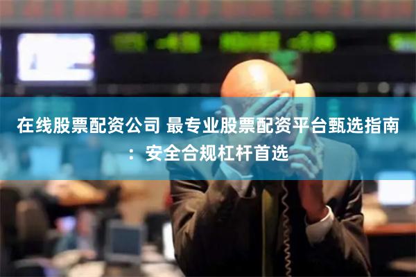 在线股票配资公司 最专业股票配资平台甄选指南：安全合规杠杆首选