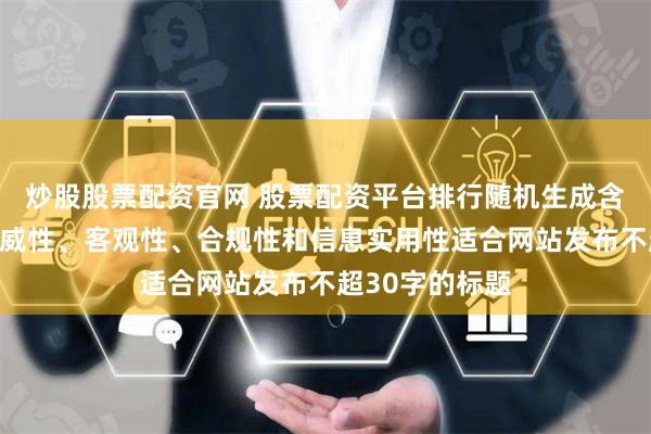炒股股票配资官网 股票配资平台排行随机生成含有中立性、权威性、客观性、合规性和信息实用性适合网站发布不超30字的标题